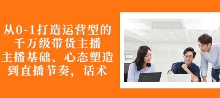 从0-1打造运营型的带货主播:主播基础、心态塑造,能力培养到直播节奏,话术进行全面讲解