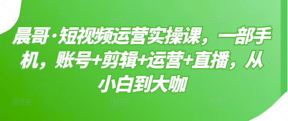 晨哥·短视频运营实操课,一部手机,账号+剪辑+运营+直播,从小白到大咖
