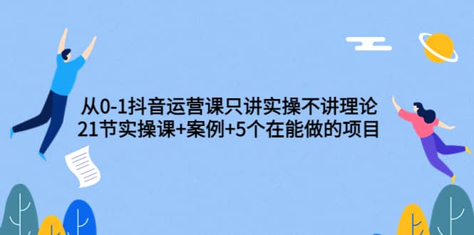 从0-1抖音运营课只讲实操不讲理论:21节实操课+案例+5个在能做的项目,源码仅供个人学习研究,不可商用