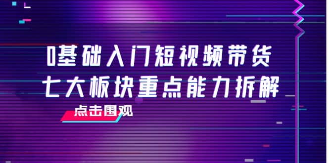 0基础入门短视频带货,七大板块重点能力拆解,7节精品课4小时干货,源码仅供个人学习研究,不可商用