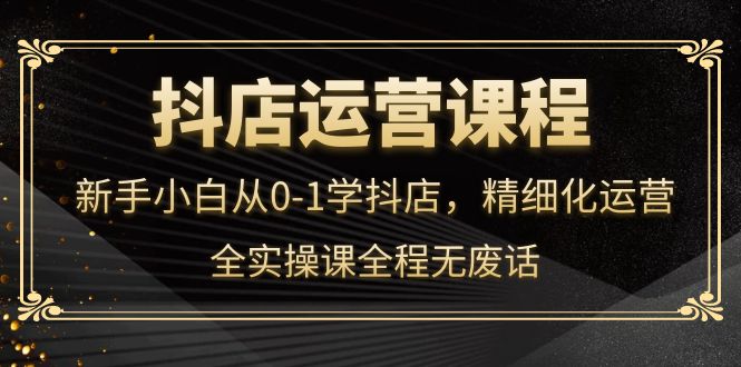 抖店运营,新手小白从0-1学抖店,精细化运营,全实操课全程无废话,源码仅供个人学习研究,不可商用
