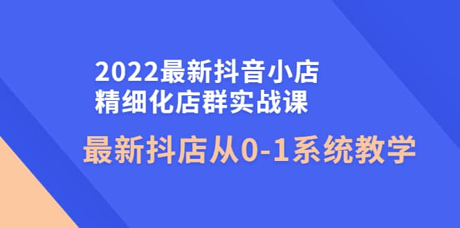 2022最新抖音小店精细化店群实战课,最新抖店从0-1系统教学 ,源码仅供个人学习研究,不可商用