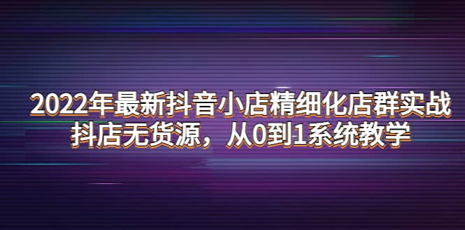 2022年最新抖音小店精细化店群实战,抖店无货源,从0到1系统教学,源码仅供个人学习研究,不可商用