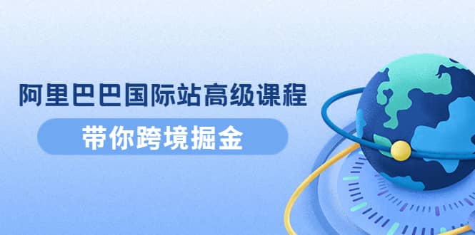 阿里巴巴国际站高级课程:带你跨境掘金,选品+优化+广告+推广,源码仅供个人学习研究,不可商用
