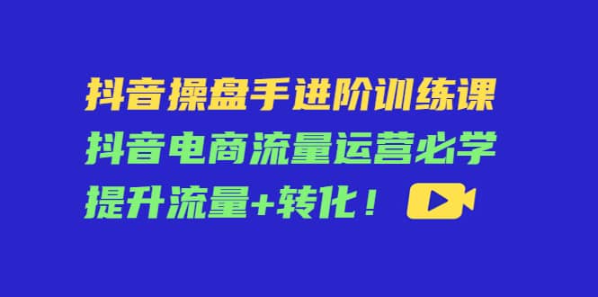 抖音操盘手进阶训练课：抖音电商流量运营必学，提升流量+转化，源码仅供个人学习研究，不可商用