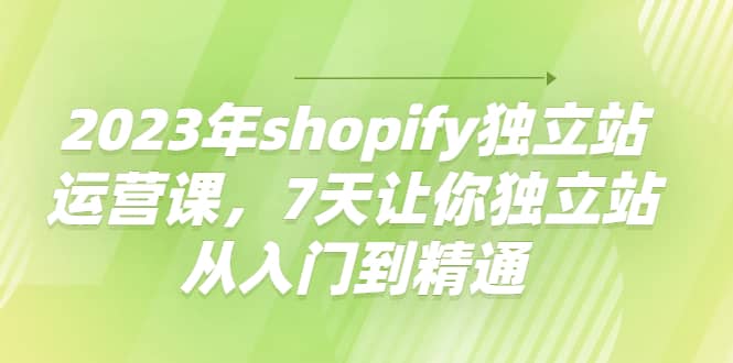 2023年shopify独立站运营课,7天让你独立站从入门到精通,源码仅供个人学习研究,不可商用