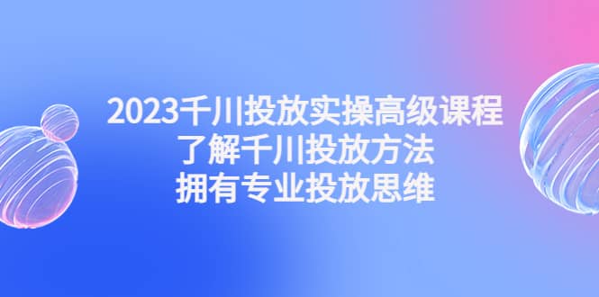 2023千川投放实操高级课程：了解千川投放方法，拥有专业投放思维，源码仅供个人学习研究，不可商用