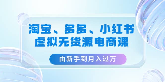 淘宝、多多、小红书-虚拟无货源电商课(3套课程),源码仅供个人学习研究,不可商用