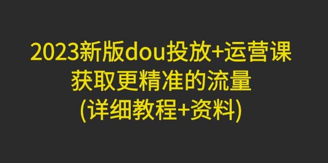 2023新版dou投放+运营课:获取更精准的流量(详细教程+资料)无水印,源码仅供个人学习研究,不可商用