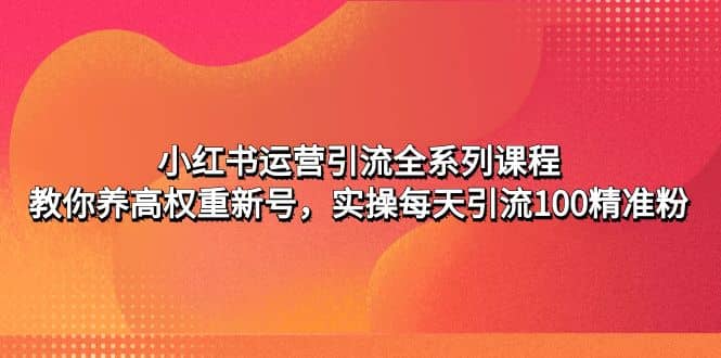 小红书运营引流全系列课程:教你养高权重新号,源码仅供个人学习研究,不可商用