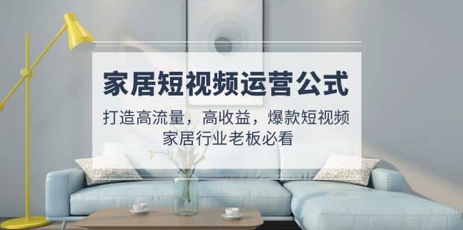 家居短视频运营公式:打造高流量,高收益,爆款短视频 家居行业老板必看,源码仅供个人学习研究,不可商用