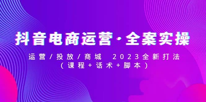 抖音电商运营·全案实操:运营/投放/商城 2023全新打法,源码仅供个人学习研究,不可商用