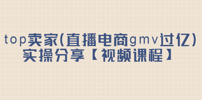 top卖家(直播电商gmv过亿)实操分享【视频课程】,源码仅供个人学习研究,不可商用