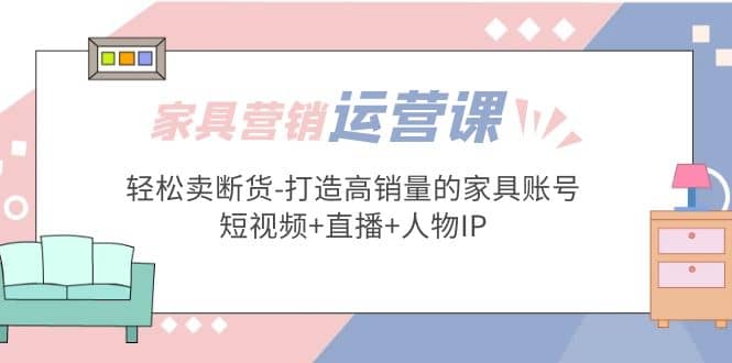 家具营销·运营实战 轻松卖断货-打造高销量的家具账号(短视频+直播+人物IP),源码仅供个人学习研究,不可商用