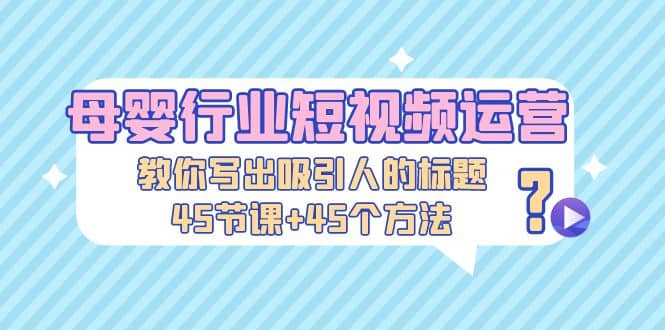 母婴行业短视频运营:教你写个吸引人的标题,45节课+45个方法,源码仅供个人学习研究,不可商用