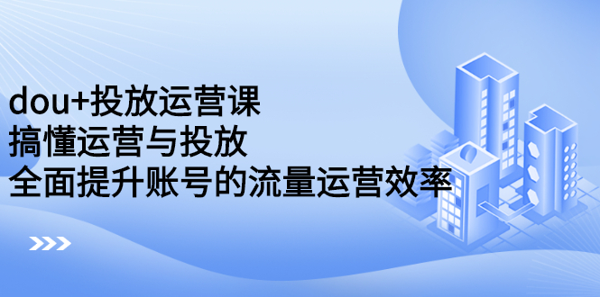 dou+投放运营课:搞懂运营与投放,全面提升账号的流量运营效率,源码仅供个人学习研究,不可商用