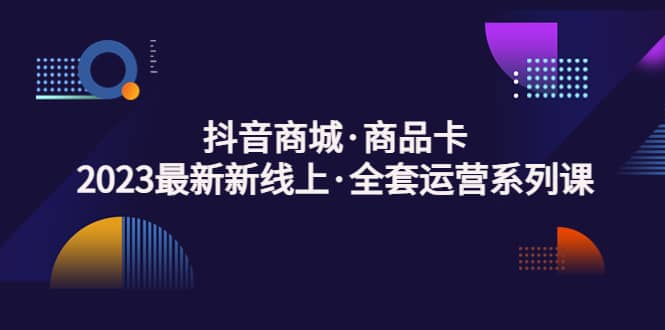 抖音商城·商品卡,2023最新新线上·全套运营系列课,源码仅供个人学习研究,不可商用