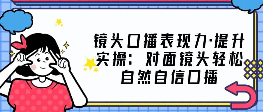 镜头口播表现力·提升实操：对面镜头轻松自然自信口播（23节课），源码仅供个人学习研究，不可商用