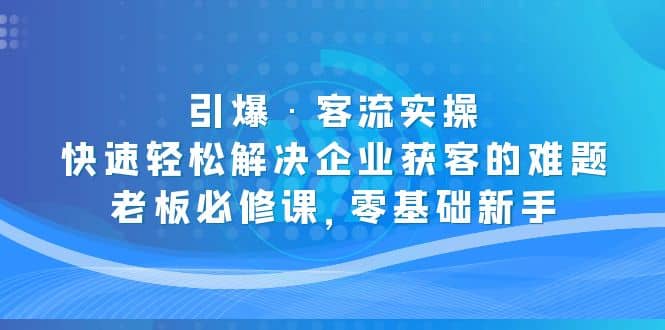 引爆·客流实操:快速轻松解决企业获客的难题,老板必修课,零基础新手,源码仅供个人学习研究,不可商用