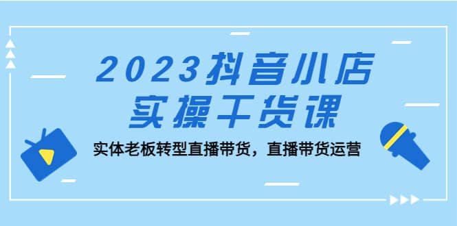 2023抖音小店实操干货课:实体老板转型直播带货,直播带货运营,源码仅供个人学习研究,不可商用