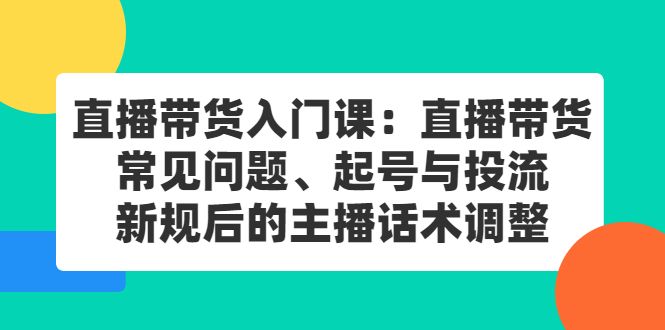 直播带货入门课:直播带货常见问题、起号与投流、新规后的主播话术调整,源码仅供个人学习研究,不可商用