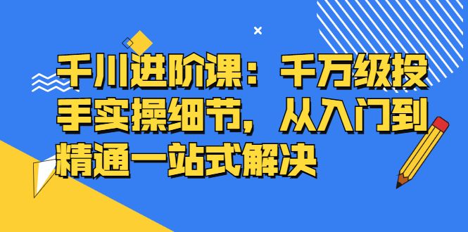 千川进阶课:千川投放细节实操,从入门到精通一站式解决,源码仅供个人学习研究,不可商用