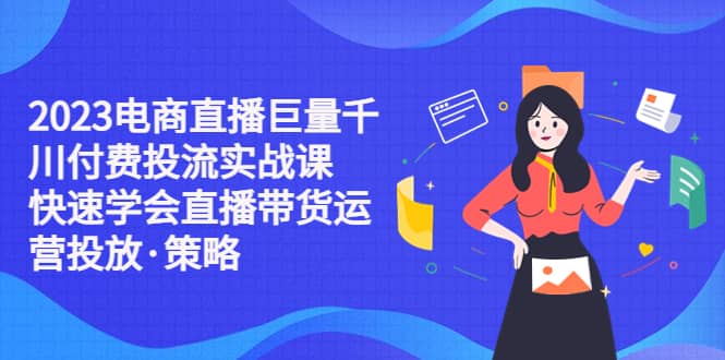 2023电商直播巨量千川付费投流实战课,快速学会直播带货运营投放·策略,源码仅供个人学习研究,不可商用