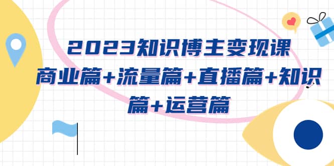 2023知识博主变现实战进阶课:商业篇+流量篇+直播篇+知识篇+运营篇,源码仅供个人学习研究,不可商用