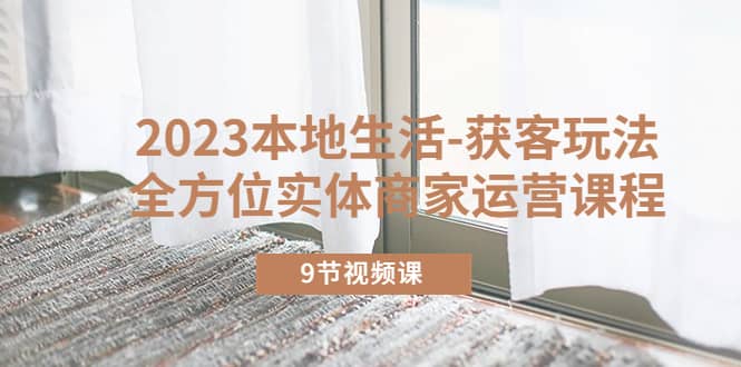 2023本地生活-获客玩法,全方位实体商家运营课程(9节视频课),源码仅供个人学习研究,不可商用