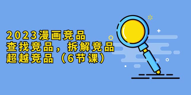 2023漫画竞品,查找竞品,拆解竞品,超越竞品(6节课),源码仅供个人学习研究,不可商用
