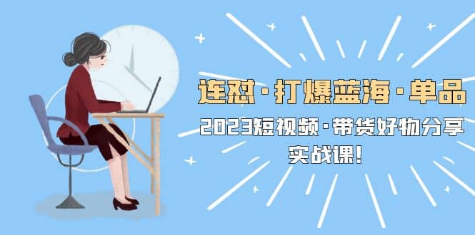 连怼·打爆蓝海·单品,2023短视频·带货好物分享·实战课,源码仅供个人学习研究,不可商用