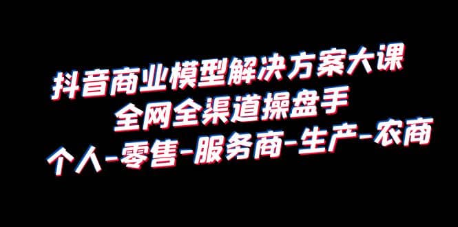抖音商业 模型解决方案大课 全网全渠道操盘手 个人-零售-服务商-生产-农商,源码仅供个人学习研究,不可商用