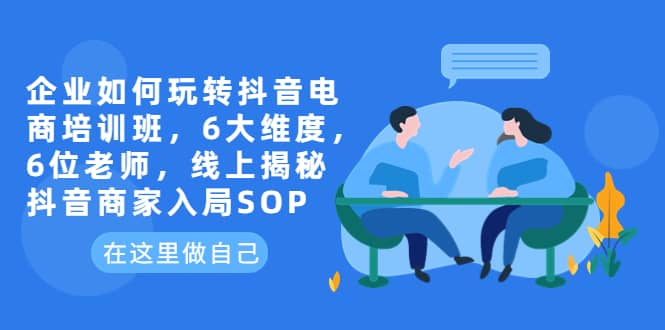 企业如何玩转抖音电商培训班,6大维度,6位老师,线上揭秘抖音商家入局SOP,源码仅供个人学习研究,不可商用