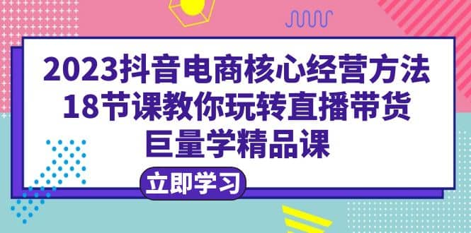 2023抖音电商核心经营方法:18节课教你玩转直播带货,巨量学精品课,源码仅供个人学习研究,不可商用