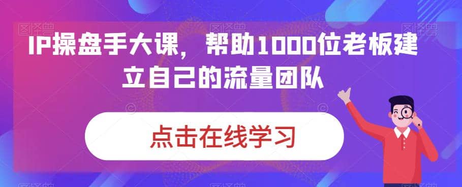 IP-操盘手大课,帮助1000位老板建立自己的流量团队(13节课) ,源码仅供个人学习研究,不可商用