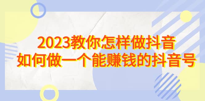 2023教你怎样做抖音,如何做一个能赚钱的抖音号(22节课),源码仅供个人学习研究,不可商用