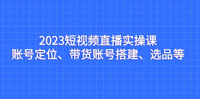 2023短视频直播实操课,账号定位、带货账号搭建、选品等,源码仅供个人学习研究,不可商用
