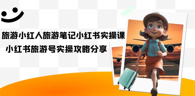 旅游小红人-旅游笔记小红书实操课,小红书旅游号实操攻略分享(8节课),源码仅供个人学习研究,不可商用