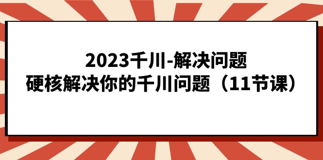 2023千川-解决问题,硬核解决你的千川问题(11节课),源码仅供个人学习研究,不可商用