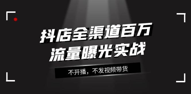 抖店-全渠道百万流量曝光实战,不开播,不发视频带货(16节课),源码仅供个人学习研究,不可商用
