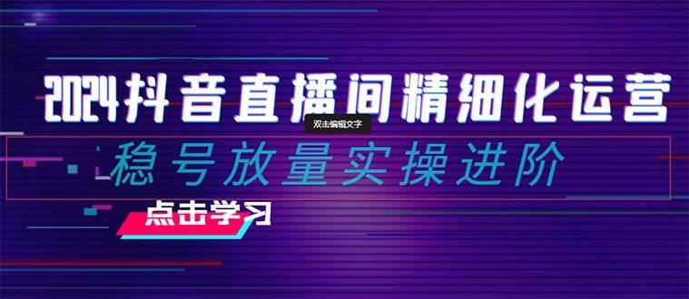 2024抖音直播间精细化运营:稳号放量实操进阶 选品/排品/起号/小店随心推/千川付费如何去投放,源码仅供个人学习研究,不可商用