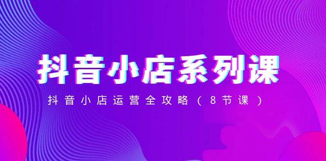 抖音小店-系列课,抖音小店运营全攻略(8节课),源码仅供个人学习研究,不可商用