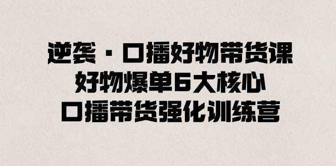 逆袭·口播好物带货课,好物爆单6大核心,口播带货强化训练营,源码仅供个人学习研究,不可商用