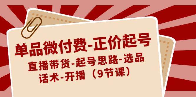 单品微付费-正价起号:直播带货-起号思路-选品-话术-开播(9节课),源码仅供个人学习研究,不可商用