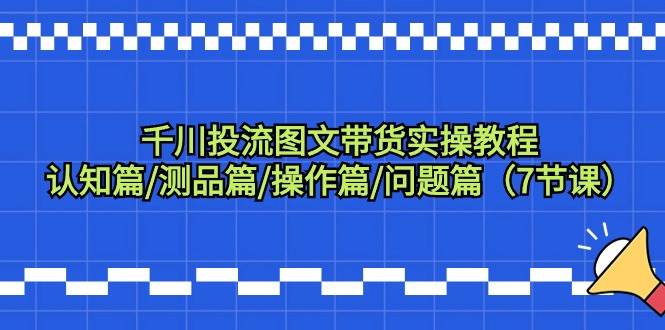 千川投流图文带货实操教程:认知篇/测品篇/操作篇/问题篇(7节课),源码仅供个人学习研究,不可商用