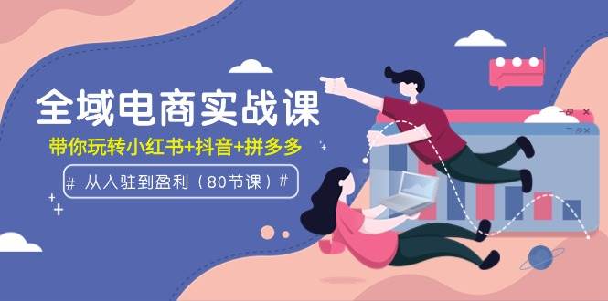 全域电商实战课:从入驻到盈利,带你玩转小红书+抖音+拼多多(80节课),源码仅供个人学习研究,不可商用