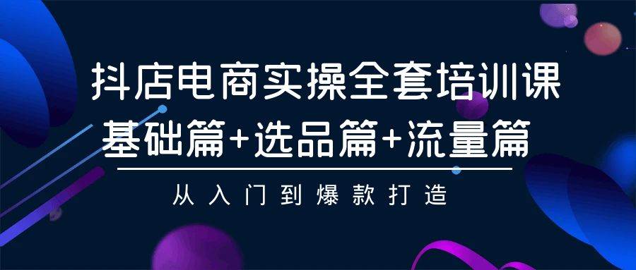 抖店电商实操全套培训课:基础篇+选品篇+流量篇,从入门到爆款打造,源码仅供个人学习研究,不可商用