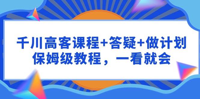 千川 高客课程+答疑+做计划,保姆级教程,一看就会,源码仅供个人学习研究,不可商用