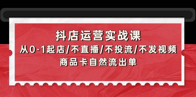 抖店运营实战课:从0-1起店/不直播/不投流/不发视频/商品卡自然流出单,源码仅供个人学习研究,不可商用