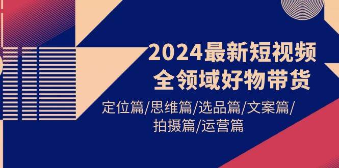 2024最新短视频全领域好物带货 定位篇/思维篇/选品篇/文案篇/拍摄篇/运营篇,源码仅供个人学习研究,不可商用